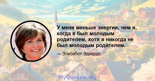 У меня меньше энергии, чем я, когда я был молодым родителем, хотя я никогда не был молодым родителем.