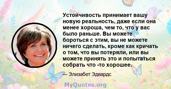 Устойчивость принимает вашу новую реальность, даже если она менее хороша, чем то, что у вас было раньше. Вы можете бороться с этим, вы не можете ничего сделать, кроме как кричать о том, что вы потеряли, или вы можете