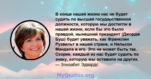 В конце нашей жизни нас не будет судить по высшей государственной должности, которую мы достигли в нашей жизни, если бы это было правдой, нынешний президент (Джордж Буш) будет уважать, как Франклин Рузвельт в нашей