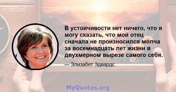 В устойчивости нет ничего, что я могу сказать, что мой отец сначала не произносился молча за восемнадцать лет жизни в двухмерном вырезе самого себя.