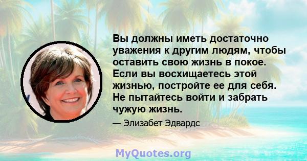 Вы должны иметь достаточно уважения к другим людям, чтобы оставить свою жизнь в покое. Если вы восхищаетесь этой жизнью, постройте ее для себя. Не пытайтесь войти и забрать чужую жизнь.