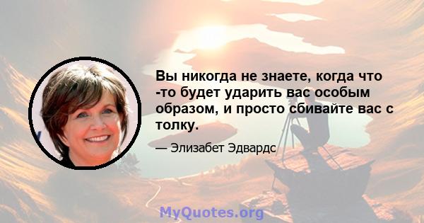 Вы никогда не знаете, когда что -то будет ударить вас особым образом, и просто сбивайте вас с толку.