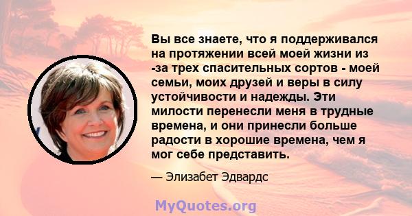 Вы все знаете, что я поддерживался на протяжении всей моей жизни из -за трех спасительных сортов - моей семьи, моих друзей и веры в силу устойчивости и надежды. Эти милости перенесли меня в трудные времена, и они