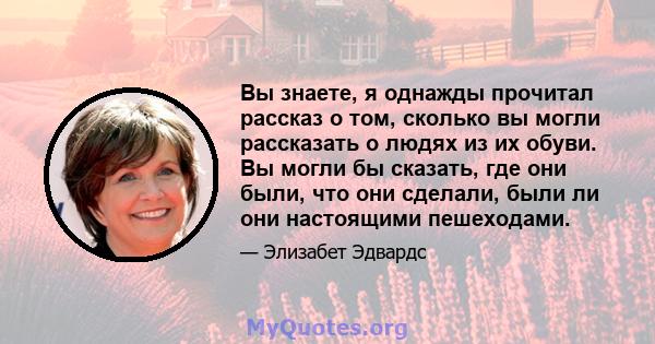 Вы знаете, я однажды прочитал рассказ о том, сколько вы могли рассказать о людях из их обуви. Вы могли бы сказать, где они были, что они сделали, были ли они настоящими пешеходами.