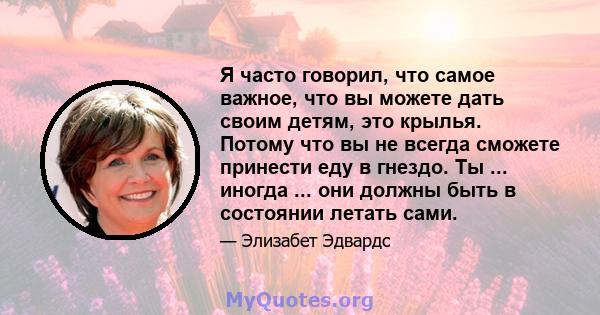 Я часто говорил, что самое важное, что вы можете дать своим детям, это крылья. Потому что вы не всегда сможете принести еду в гнездо. Ты ... иногда ... они должны быть в состоянии летать сами.