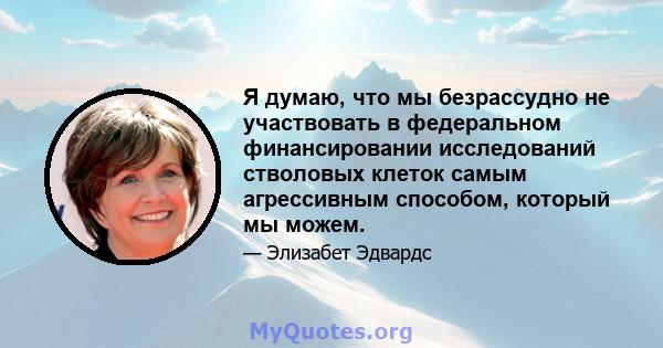 Я думаю, что мы безрассудно не участвовать в федеральном финансировании исследований стволовых клеток самым агрессивным способом, который мы можем.