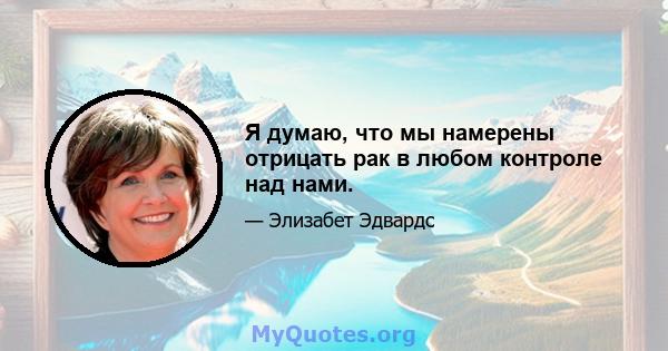 Я думаю, что мы намерены отрицать рак в любом контроле над нами.