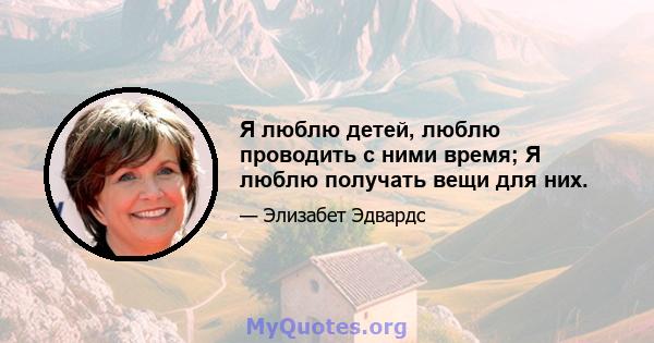 Я люблю детей, люблю проводить с ними время; Я люблю получать вещи для них.