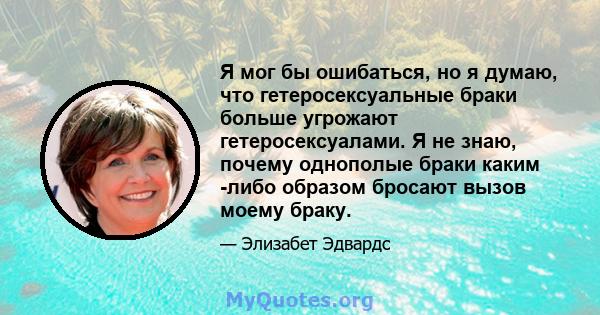 Я мог бы ошибаться, но я думаю, что гетеросексуальные браки больше угрожают гетеросексуалами. Я не знаю, почему однополые браки каким -либо образом бросают вызов моему браку.