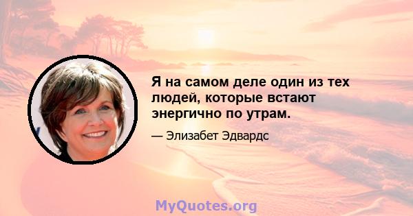 Я на самом деле один из тех людей, которые встают энергично по утрам.