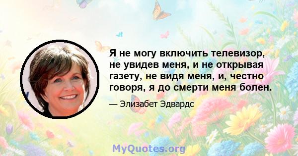 Я не могу включить телевизор, не увидев меня, и не открывая газету, не видя меня, и, честно говоря, я до смерти меня болен.