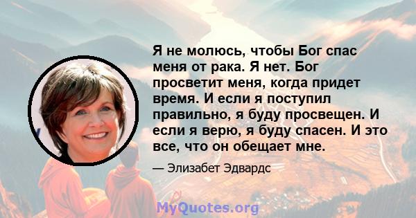 Я не молюсь, чтобы Бог спас меня от рака. Я нет. Бог просветит меня, когда придет время. И если я поступил правильно, я буду просвещен. И если я верю, я буду спасен. И это все, что он обещает мне.