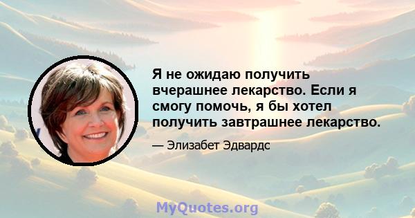 Я не ожидаю получить вчерашнее лекарство. Если я смогу помочь, я бы хотел получить завтрашнее лекарство.