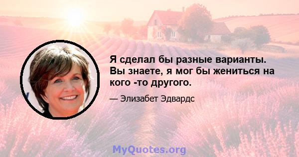 Я сделал бы разные варианты. Вы знаете, я мог бы жениться на кого -то другого.