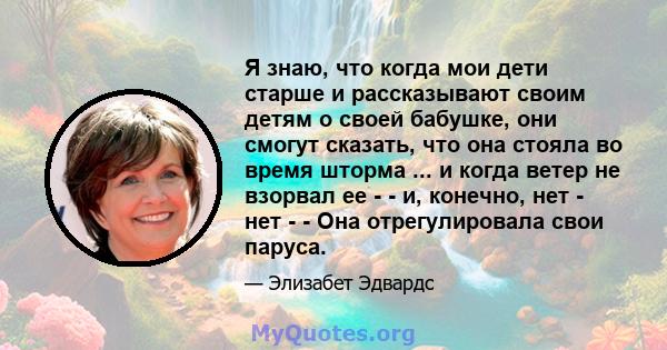 Я знаю, что когда мои дети старше и рассказывают своим детям о своей бабушке, они смогут сказать, что она стояла во время шторма ... и когда ветер не взорвал ее - - и, конечно, нет - нет - - Она отрегулировала свои