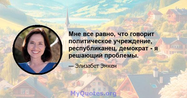 Мне все равно, что говорит политическое учреждение, республиканец, демократ - я решающий проблемы.