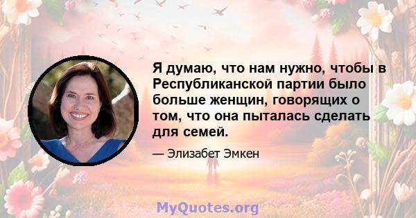 Я думаю, что нам нужно, чтобы в Республиканской партии было больше женщин, говорящих о том, что она пыталась сделать для семей.