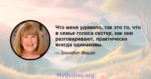 Что меня удивило, так это то, что в семье голоса сестер, как они разговаривают, практически всегда одинаковы.