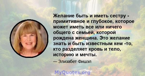 Желание быть и иметь сестру - примитивное и глубокое, которое может иметь все или ничего общего с семьей, которой рождена женщина. Это желание знать и быть известным кем -то, кто разделяет кровь и тело, историю и мечты.