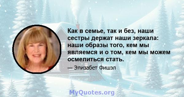 Как в семье, так и без, наши сестры держат наши зеркала: наши образы того, кем мы являемся и о том, кем мы можем осмелиться стать.