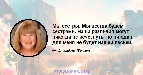 Мы сестры. Мы всегда будем сестрами. Наши различия могут никогда не исчезнуть, но ни один для меня не будет нашей песней.