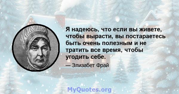 Я надеюсь, что если вы живете, чтобы вырасти, вы постараетесь быть очень полезным и не тратить все время, чтобы угодить себе.