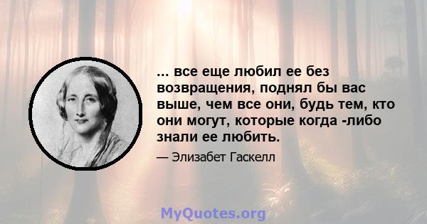 ... все еще любил ее без возвращения, поднял бы вас выше, чем все они, будь тем, кто они могут, которые когда -либо знали ее любить.