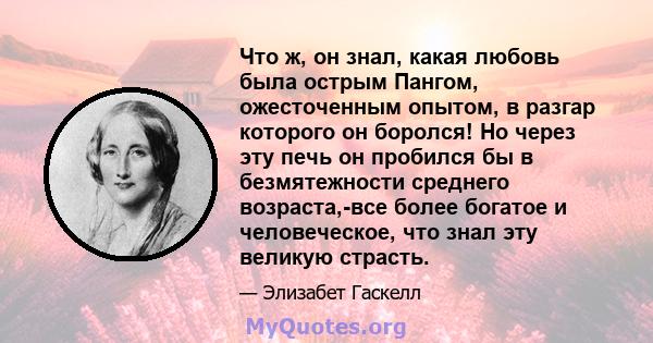 Что ж, он знал, какая любовь была острым Пангом, ожесточенным опытом, в разгар которого он боролся! Но через эту печь он пробился бы в безмятежности среднего возраста,-все более богатое и человеческое, что знал эту