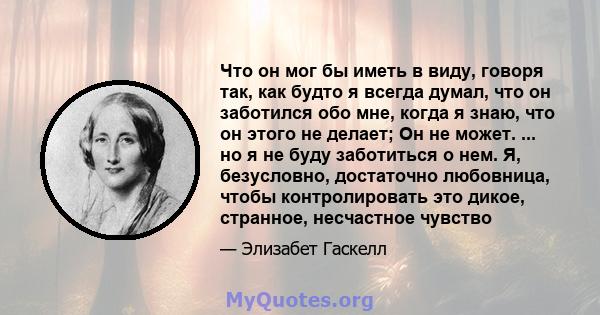 Что он мог бы иметь в виду, говоря так, как будто я всегда думал, что он заботился обо мне, когда я знаю, что он этого не делает; Он не может. ... но я не буду заботиться о нем. Я, безусловно, достаточно любовница,