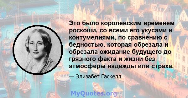 Это было королевским временем роскоши, со всеми его укусами и контумелиями, по сравнению с бедностью, которая обрезала и обрезала ожидание будущего до грязного факта и жизни без атмосферы надежды или страха.