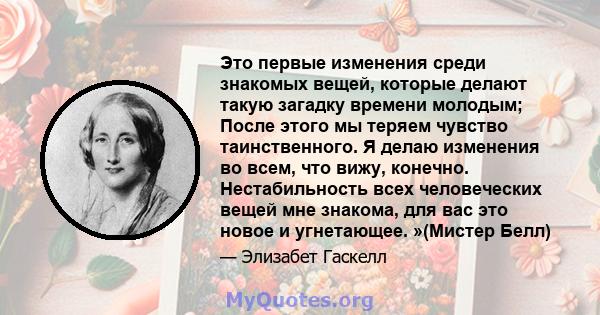 Это первые изменения среди знакомых вещей, которые делают такую ​​загадку времени молодым; После этого мы теряем чувство таинственного. Я делаю изменения во всем, что вижу, конечно. Нестабильность всех человеческих