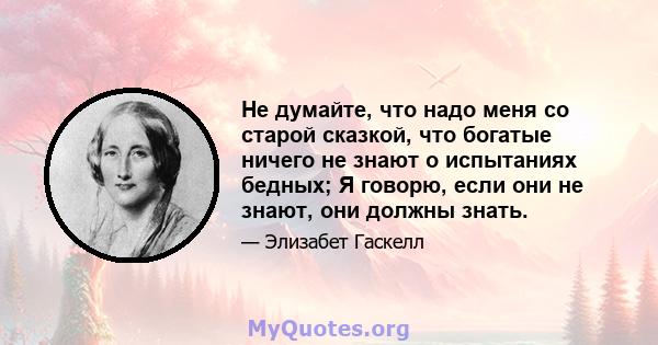 Не думайте, что надо меня со старой сказкой, что богатые ничего не знают о испытаниях бедных; Я говорю, если они не знают, они должны знать.