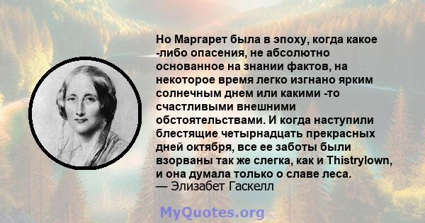 Но Маргарет была в эпоху, когда какое -либо опасения, не абсолютно основанное на знании фактов, на некоторое время легко изгнано ярким солнечным днем ​​или какими -то счастливыми внешними обстоятельствами. И когда