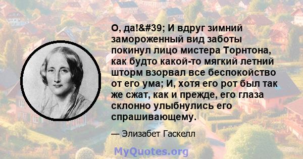 О, да!' И вдруг зимний замороженный вид заботы покинул лицо мистера Торнтона, как будто какой-то мягкий летний шторм взорвал все беспокойство от его ума; И, хотя его рот был так же сжат, как и прежде, его глаза