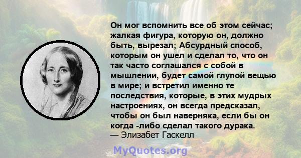 Он мог вспомнить все об этом сейчас; жалкая фигура, которую он, должно быть, вырезал; Абсурдный способ, которым он ушел и сделал то, что он так часто соглашался с собой в мышлении, будет самой глупой вещью в мире; и