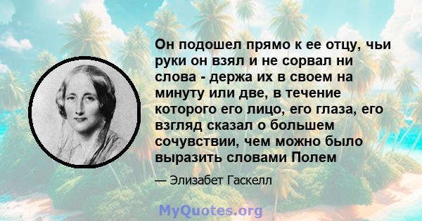 Он подошел прямо к ее отцу, чьи руки он взял и не сорвал ни слова - держа их в своем на минуту или две, в течение которого его лицо, его глаза, его взгляд сказал о большем сочувствии, чем можно было выразить словами