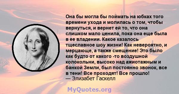 Она бы могла бы поймать на юбках того времени ухода и молилась о том, чтобы вернуться, и вернет ей то, что она слишком мало ценила, пока она еще была в ее владении. Какое казалось тщеславное шоу жизни! Как невероятно, и 