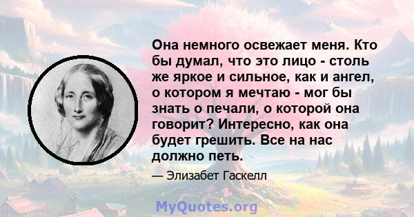 Она немного освежает меня. Кто бы думал, что это лицо - столь же яркое и сильное, как и ангел, о котором я мечтаю - мог бы знать о печали, о которой она говорит? Интересно, как она будет грешить. Все на нас должно петь.