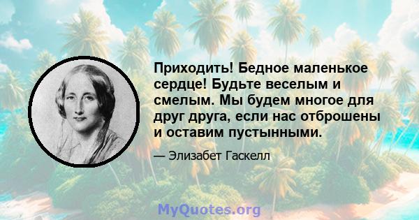 Приходить! Бедное маленькое сердце! Будьте веселым и смелым. Мы будем многое для друг друга, если нас отброшены и оставим пустынными.