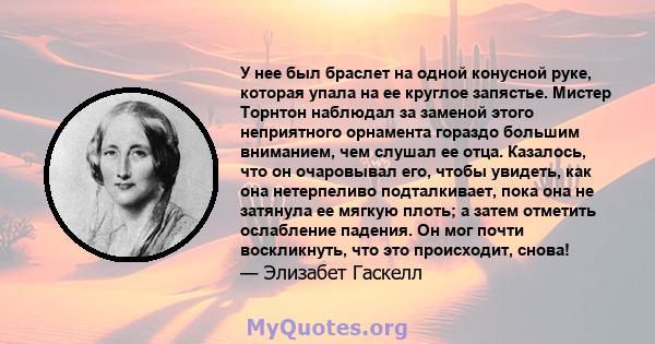 У нее был браслет на одной конусной руке, которая упала на ее круглое запястье. Мистер Торнтон наблюдал за заменой этого неприятного орнамента гораздо большим вниманием, чем слушал ее отца. Казалось, что он очаровывал