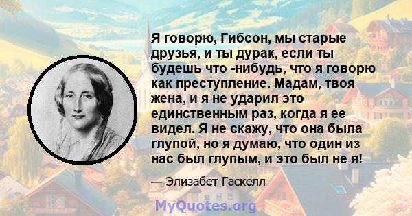 Я говорю, Гибсон, мы старые друзья, и ты дурак, если ты будешь что -нибудь, что я говорю как преступление. Мадам, твоя жена, и я не ударил это единственным раз, когда я ее видел. Я не скажу, что она была глупой, но я