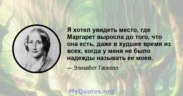 Я хотел увидеть место, где Маргарет выросла до того, что она есть, даже в худшее время из всех, когда у меня не было надежды называть ее моей.