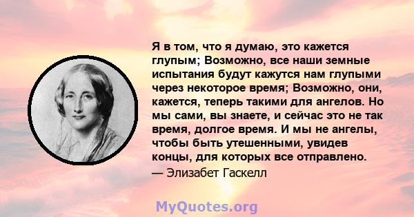 Я в том, что я думаю, это кажется глупым; Возможно, все наши земные испытания будут кажутся нам глупыми через некоторое время; Возможно, они, кажется, теперь такими для ангелов. Но мы сами, вы знаете, и сейчас это не