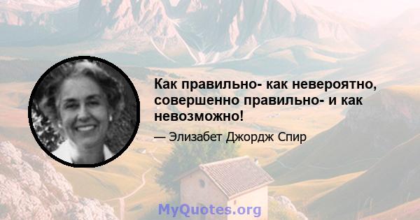 Как правильно- как невероятно, совершенно правильно- и как невозможно!