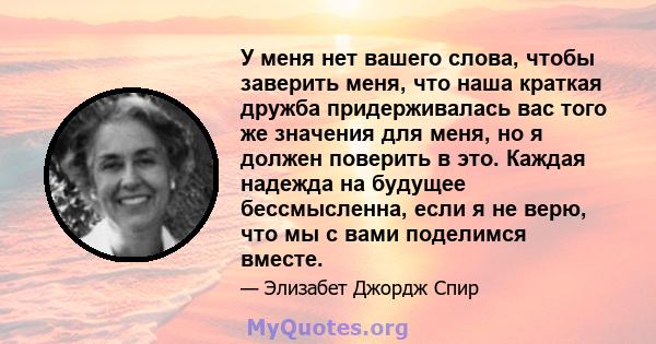 У меня нет вашего слова, чтобы заверить меня, что наша краткая дружба придерживалась вас того же значения для меня, но я должен поверить в это. Каждая надежда на будущее бессмысленна, если я не верю, что мы с вами