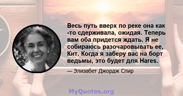 Весь путь вверх по реке она как -то сдерживала, ожидая. Теперь вам оба придется ждать. Я не собираюсь разочаровывать ее, Кит. Когда я заберу вас на борт ведьмы, это будет для Hares.