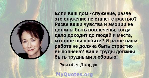 Если ваш дом - служение, разве это служение не станет страстью? Разве ваши чувства и эмоции не должны быть вовлечены, когда дело доходит до людей и места, которое вы любите? И разве ваша работа не должна быть страстно