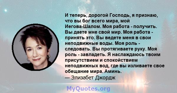 И теперь, дорогой Господь, я признаю, что вы бог всего мира, мой Иегова-Шалом. Моя работа - получить. Вы даете мне свой мир. Моя работа - принять это. Вы ведете меня в свои неподвижные воды. Моя роль - следовать. Вы