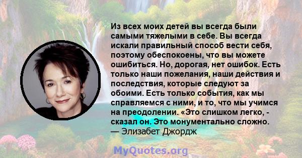 Из всех моих детей вы всегда были самыми тяжелыми в себе. Вы всегда искали правильный способ вести себя, поэтому обеспокоены, что вы можете ошибиться. Но, дорогая, нет ошибок. Есть только наши пожелания, наши действия и 