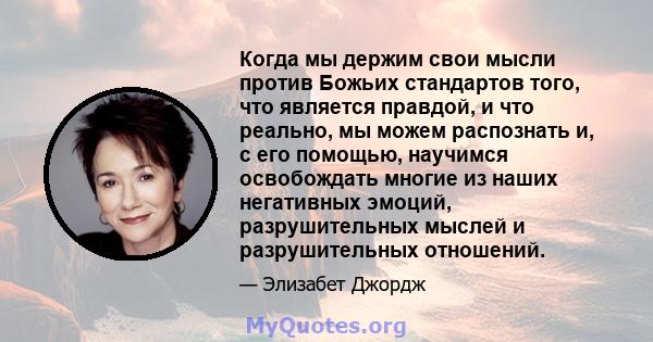 Когда мы держим свои мысли против Божьих стандартов того, что является правдой, и что реально, мы можем распознать и, с его помощью, научимся освобождать многие из наших негативных эмоций, разрушительных мыслей и